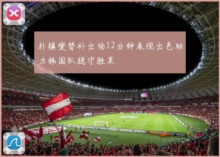 朴镇燮替补出场12分钟表现出色助力韩国队稳守胜果