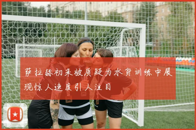 萨拉赫初来被质疑为水货训练中展现惊人速度引人注目