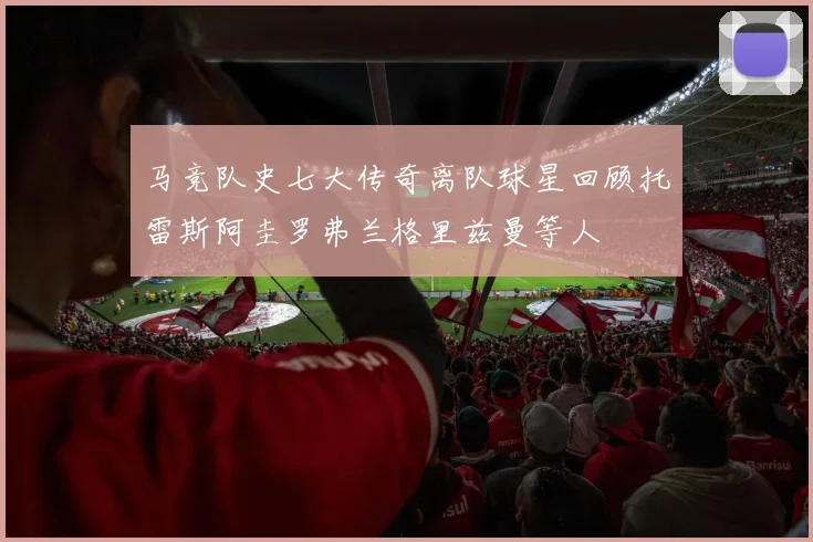 马竞队史七大传奇离队球星回顾托雷斯阿圭罗弗兰格里兹曼等人