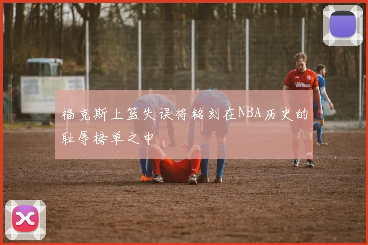 福克斯上篮失误将铭刻在NBA历史的耻辱榜单之中