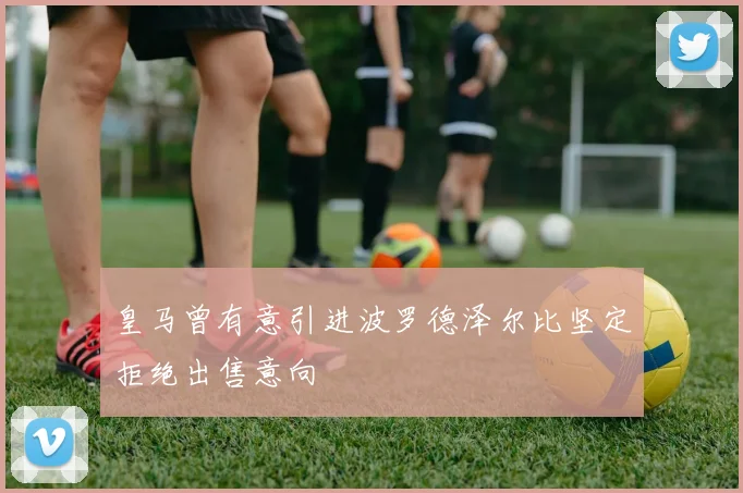 皇马曾有意引进波罗德泽尔比坚定拒绝出售意向