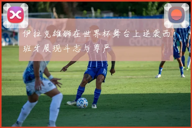 伊拉克雄狮在世界杯舞台上逆袭西班牙展现斗志与尊严