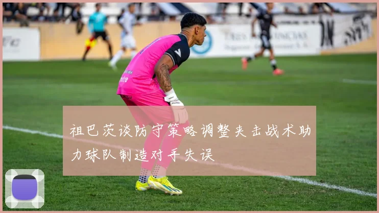 祖巴茨谈防守策略调整夹击战术助力球队制造对手失误
