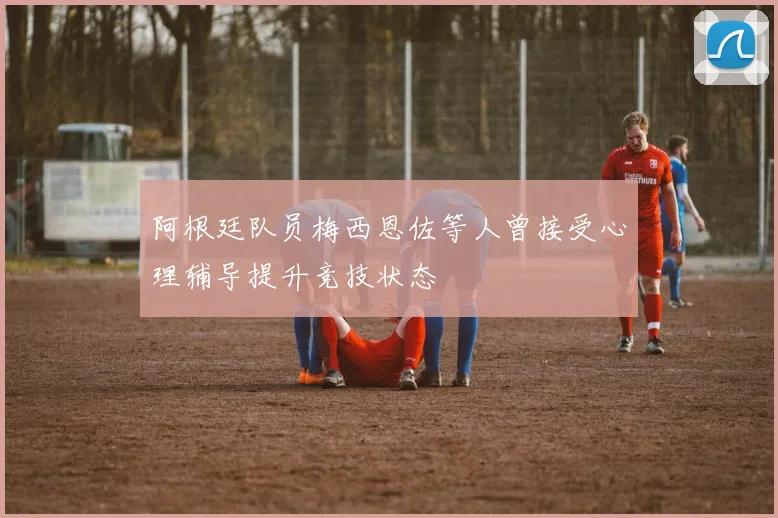 阿根廷队员梅西恩佐等人曾接受心理辅导提升竞技状态