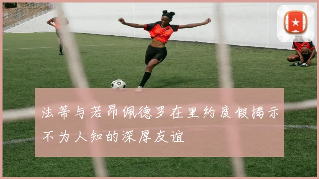法蒂与若昂佩德罗在里约度假揭示不为人知的深厚友谊