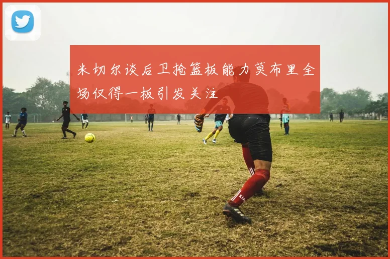 米切尔谈后卫抢篮板能力莫布里全场仅得一板引发关注
