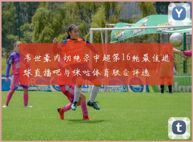 韦世豪内切绝杀中超第16轮最佳进球直播吧与咪咕体育联合评选