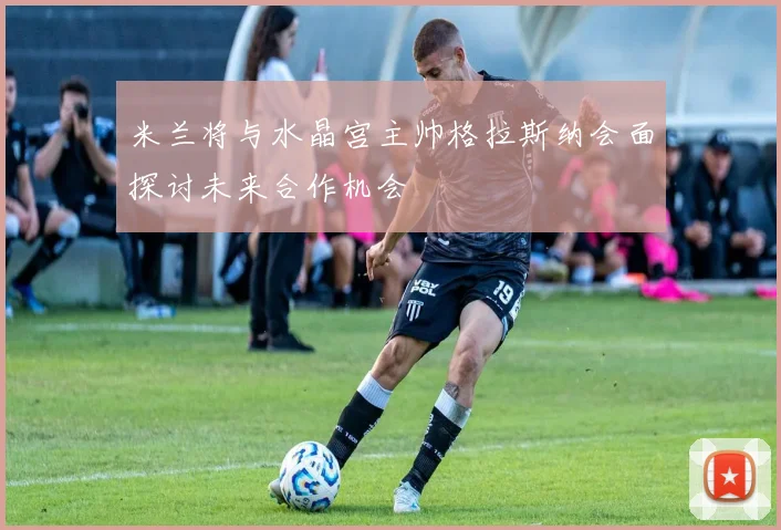 米兰将与水晶宫主帅格拉斯纳会面探讨未来合作机会